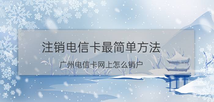 注销电信卡最简单方法 广州电信卡网上怎么销户？